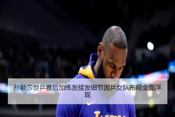 孙颖莎世乒赛后加练发接发细节国乒女队布局全面浮现